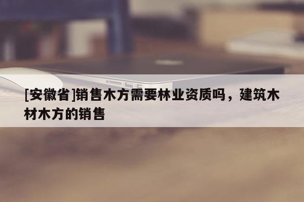[安徽省]銷售木方需要林業資質嗎，建筑木材木方的銷售