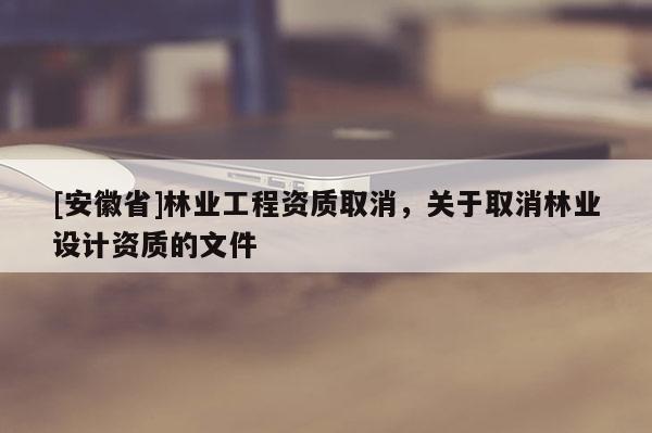 [安徽省]林業(yè)工程資質(zhì)取消，關(guān)于取消林業(yè)設(shè)計(jì)資質(zhì)的文件