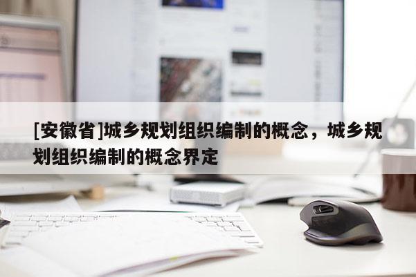 [安徽省]城鄉(xiāng)規(guī)劃組織編制的概念，城鄉(xiāng)規(guī)劃組織編制的概念界定
