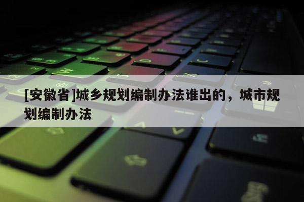 [安徽省]城鄉規劃編制辦法誰出的，城市規劃編制辦法
