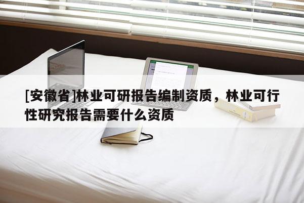 [安徽省]林業(yè)可研報(bào)告編制資質(zhì)，林業(yè)可行性研究報(bào)告需要什么資質(zhì)