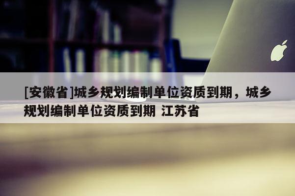 [安徽省]城鄉規劃編制單位資質到期，城鄉規劃編制單位資質到期 江蘇省