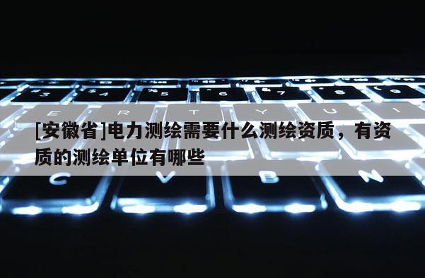 [安徽省]電力測繪需要什么測繪資質，有資質的測繪單位有哪些