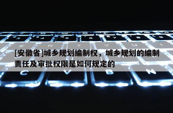 [安徽省]城鄉規劃編制權，城鄉規劃的編制責任及審批權限是如何規定的
