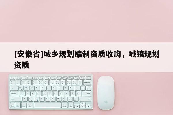 [安徽省]城鄉規劃編制資質收購，城鎮規劃資質