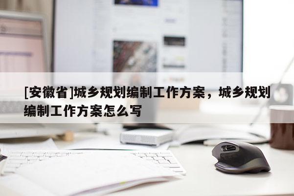 [安徽省]城鄉(xiāng)規(guī)劃編制工作方案，城鄉(xiāng)規(guī)劃編制工作方案怎么寫