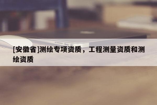 [安徽省]測(cè)繪專(zhuān)項(xiàng)資質(zhì)，工程測(cè)量資質(zhì)和測(cè)繪資質(zhì)