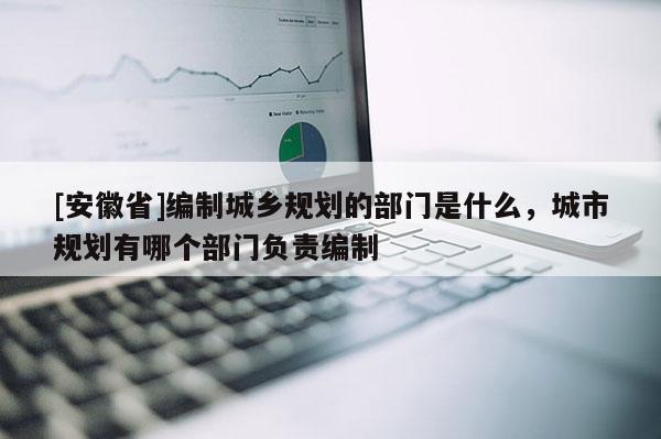 [安徽省]編制城鄉規劃的部門是什么，城市規劃有哪個部門負責編制