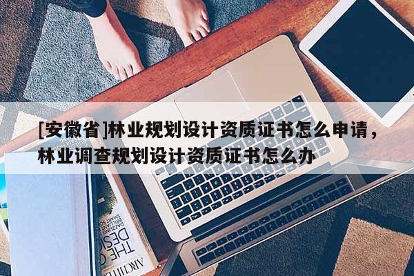 [安徽省]林業(yè)規(guī)劃設(shè)計(jì)資質(zhì)證書怎么申請，林業(yè)調(diào)查規(guī)劃設(shè)計(jì)資質(zhì)證書怎么辦