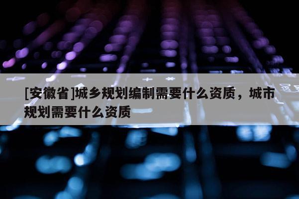 [安徽省]城鄉(xiāng)規(guī)劃編制需要什么資質(zhì)，城市規(guī)劃需要什么資質(zhì)
