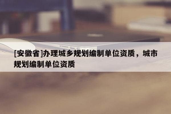[安徽省]辦理城鄉(xiāng)規(guī)劃編制單位資質(zhì)，城市規(guī)劃編制單位資質(zhì)