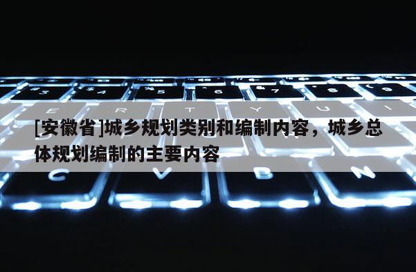 [安徽省]城鄉(xiāng)規(guī)劃類別和編制內(nèi)容，城鄉(xiāng)總體規(guī)劃編制的主要內(nèi)容