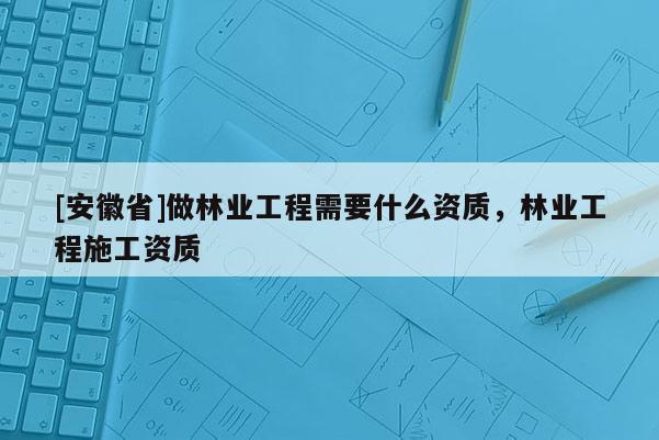 [安徽省]做林業(yè)工程需要什么資質(zhì)，林業(yè)工程施工資質(zhì)