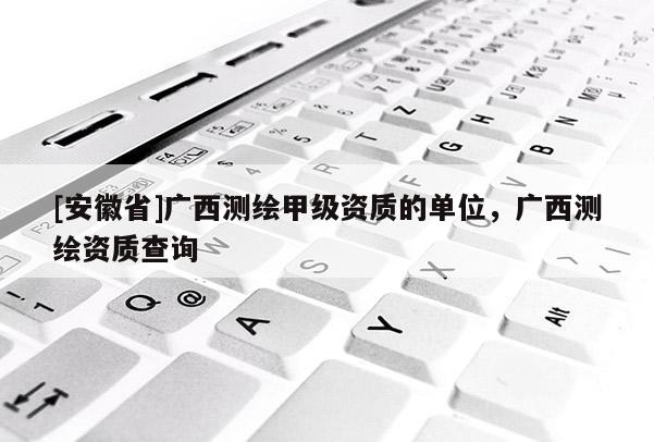 [安徽省]廣西測繪甲級資質的單位，廣西測繪資質查詢