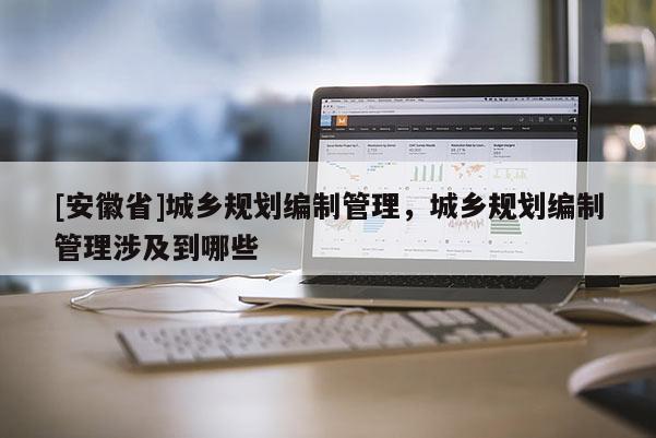 [安徽省]城鄉規劃編制管理，城鄉規劃編制管理涉及到哪些