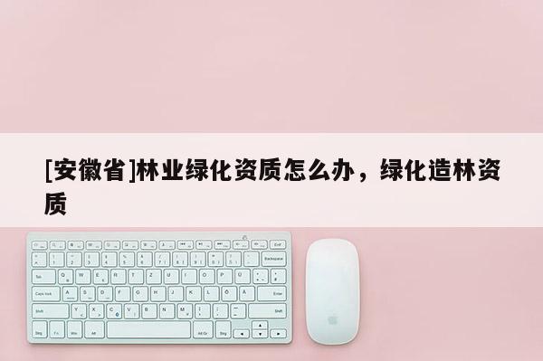 [安徽省]林業(yè)綠化資質(zhì)怎么辦，綠化造林資質(zhì)