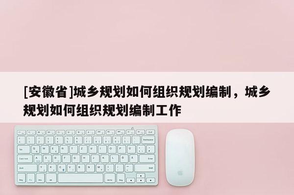 [安徽省]城鄉規劃如何組織規劃編制，城鄉規劃如何組織規劃編制工作
