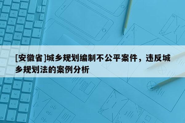 [安徽省]城鄉規劃編制不公平案件，違反城鄉規劃法的案例分析