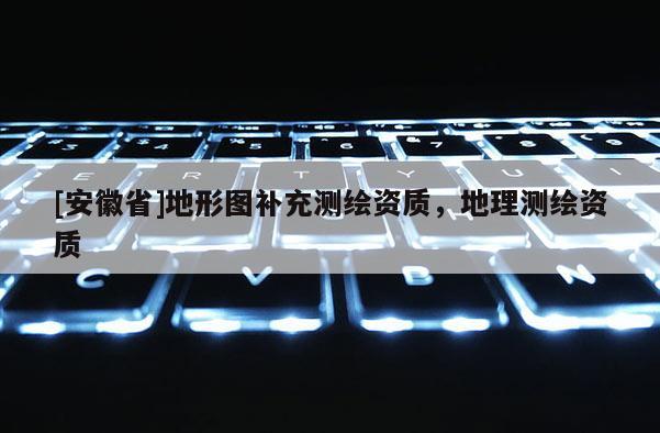 [安徽省]地形圖補充測繪資質，地理測繪資質