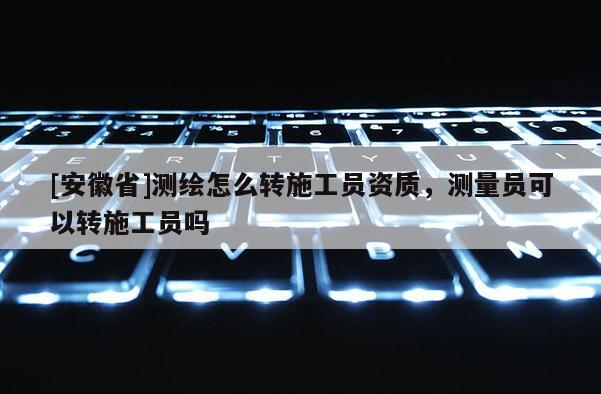 [安徽省]測繪怎么轉施工員資質，測量員可以轉施工員嗎