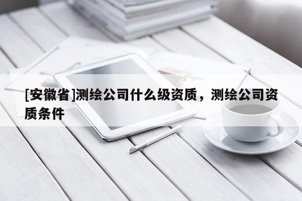 [安徽省]測(cè)繪公司什么級(jí)資質(zhì)，測(cè)繪公司資質(zhì)條件