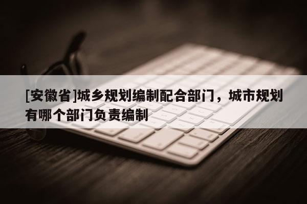 [安徽省]城鄉(xiāng)規(guī)劃編制配合部門，城市規(guī)劃有哪個(gè)部門負(fù)責(zé)編制