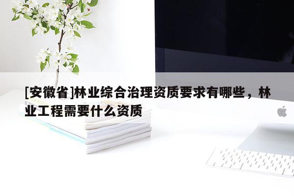 [安徽省]林業綜合治理資質要求有哪些，林業工程需要什么資質