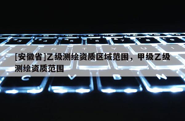 [安徽省]乙級測繪資質區域范圍，甲級乙級測繪資質范圍