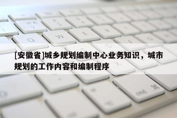 [安徽省]城鄉規劃編制中心業務知識，城市規劃的工作內容和編制程序