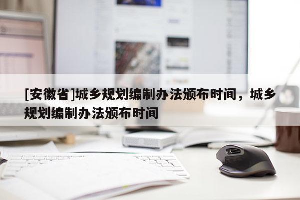 [安徽省]城鄉(xiāng)規(guī)劃編制辦法頒布時間，城鄉(xiāng)規(guī)劃編制辦法頒布時間