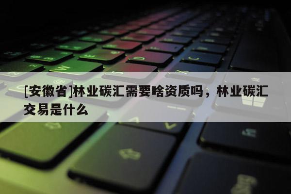[安徽省]林業碳匯需要啥資質嗎，林業碳匯交易是什么