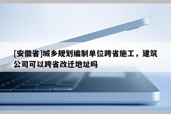 [安徽省]城鄉規劃編制單位跨省施工，建筑公司可以跨省改遷地址嗎