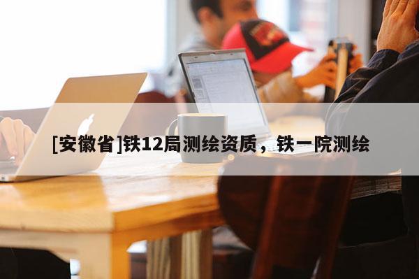 [安徽省]鐵12局測(cè)繪資質(zhì)，鐵一院測(cè)繪