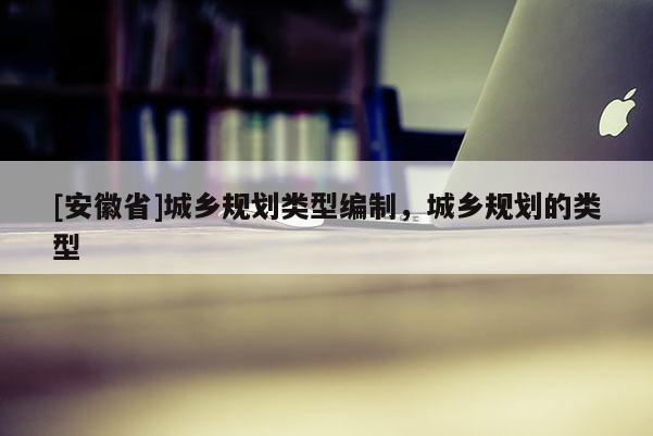 [安徽省]城鄉規劃類型編制，城鄉規劃的類型
