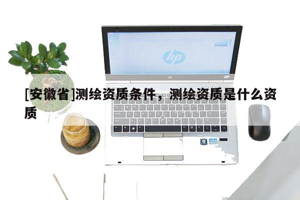 [安徽省]測繪資質(zhì)條件，測繪資質(zhì)是什么資質(zhì)