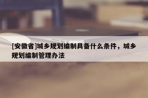 [安徽省]城鄉規劃編制具備什么條件，城鄉規劃編制管理辦法