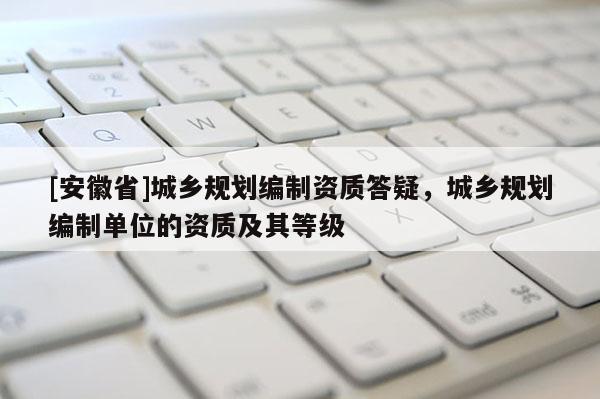 [安徽省]城鄉規劃編制資質答疑，城鄉規劃編制單位的資質及其等級