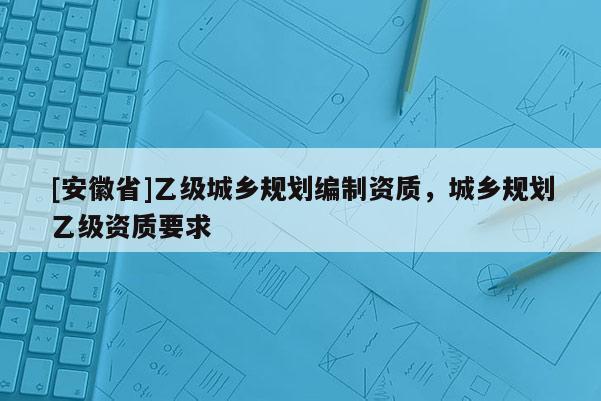 [安徽省]乙級城鄉規劃編制資質，城鄉規劃乙級資質要求