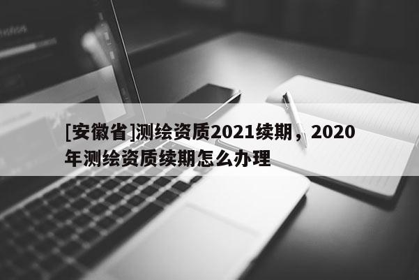 [安徽省]測繪資質(zhì)2021續(xù)期，2020年測繪資質(zhì)續(xù)期怎么辦理