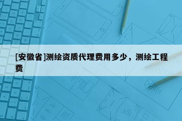 [安徽省]測(cè)繪資質(zhì)代理費(fèi)用多少，測(cè)繪工程費(fèi)