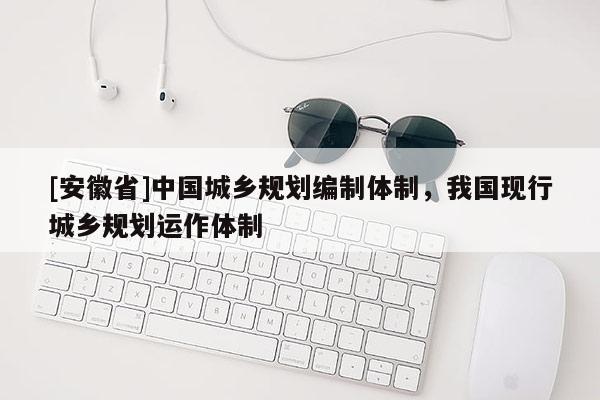 [安徽省]中國城鄉規劃編制體制，我國現行城鄉規劃運作體制