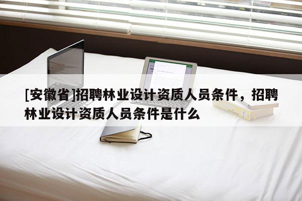 [安徽省]招聘林業(yè)設計資質(zhì)人員條件，招聘林業(yè)設計資質(zhì)人員條件是什么