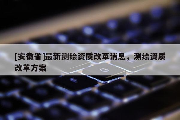 [安徽省]最新測繪資質改革消息，測繪資質改革方案