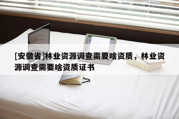 [安徽省]林業資源調查需要啥資質，林業資源調查需要啥資質證書