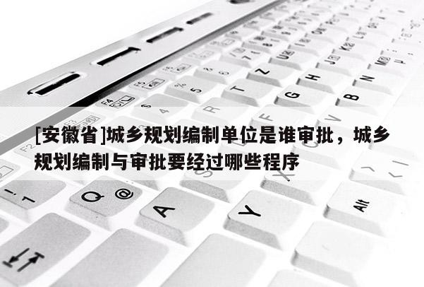 [安徽省]城鄉(xiāng)規(guī)劃編制單位是誰審批，城鄉(xiāng)規(guī)劃編制與審批要經(jīng)過哪些程序