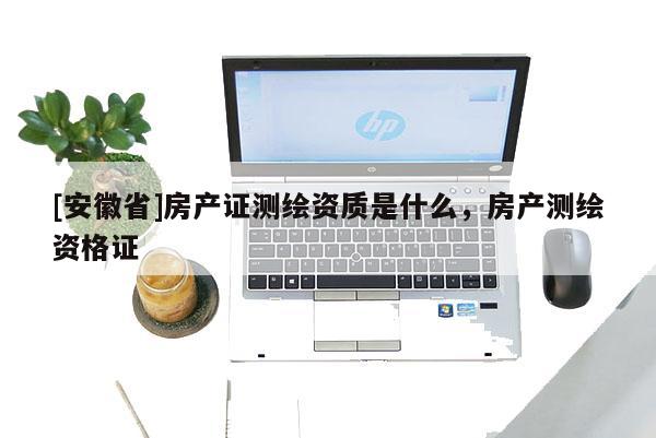 [安徽省]房產(chǎn)證測繪資質(zhì)是什么，房產(chǎn)測繪資格證