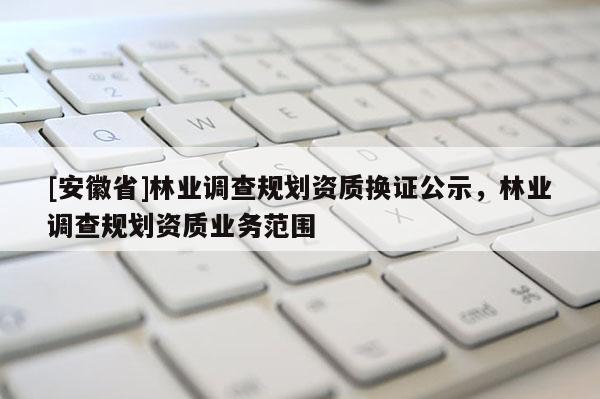 [安徽省]林業(yè)調(diào)查規(guī)劃資質(zhì)換證公示，林業(yè)調(diào)查規(guī)劃資質(zhì)業(yè)務(wù)范圍