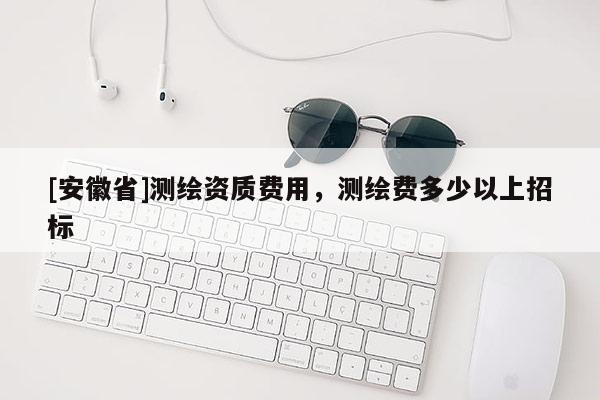 [安徽省]測繪資質費用，測繪費多少以上招標