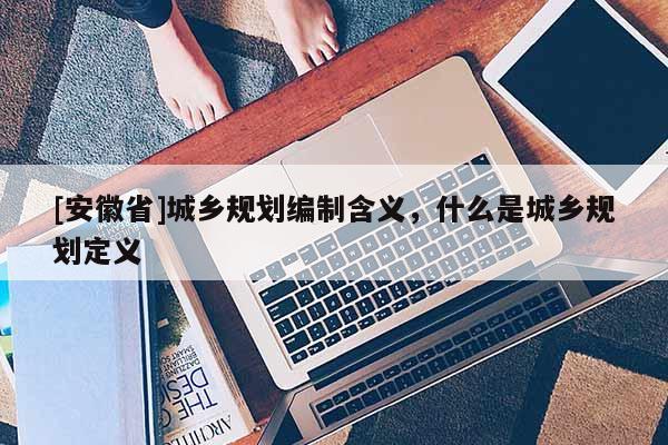 [安徽省]城鄉(xiāng)規(guī)劃編制含義，什么是城鄉(xiāng)規(guī)劃定義