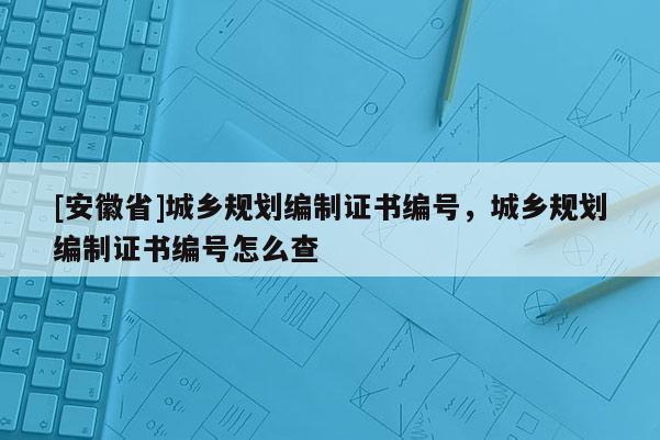[安徽省]城鄉規劃編制證書編號，城鄉規劃編制證書編號怎么查